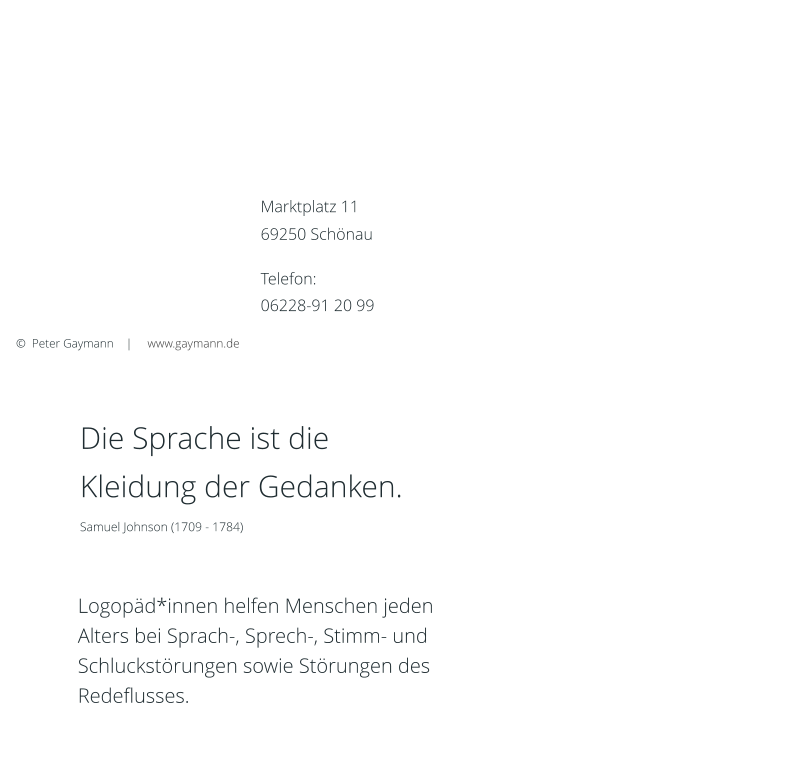 Es befinden sich ausreichend Parkmöglichkeiten vor der Praxis. Bitte beachten Sie, eine Parkscheibe ins Auto zu legen! Die maximale Parkdauer beträgt zwei Stunden. Anfahrt mit öffentlichen Verkehrsmitteln: Buslinie 735, Haltestelle „Marktplatz“   Logopäd*innen helfen Menschen jeden Alters bei Sprach-, Sprech-, Stimm- und Schluckstörungen sowie Störungen des Redeflusses.  Die Sprache ist die  Kleidung der Gedanken. Samuel Johnson (1709 - 1784)       ©  Peter Gaymann    |     www.gaymann.de Marktplatz 11  69250 Schönau  Telefon: 06228-91 20 99