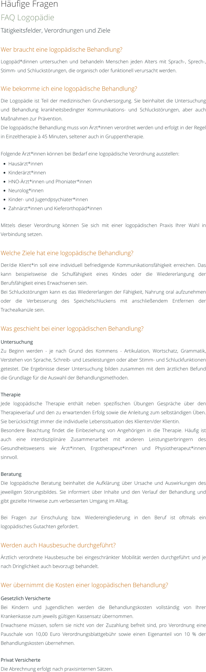 Häufige Fragen FAQ Logopädie Tätigkeitsfelder, Verordnungen und Ziele  Wer braucht eine logopädische Behandlung? Logopäd*dinnen untersuchen und behandeln Menschen jeden Alters mit Sprach-, Sprech-, Stimm- und Schluckstörungen, die organisch oder funktionell verursacht werden.  Wie bekomme ich eine logopädische Behandlung? Die Logopädie ist Teil der medizinischen Grundversorgung. Sie beinhaltet die Untersuchung und Behandlung krankheitsbedingter Kommunikations- und Schluckstörungen, aber auch Maßnahmen zur Prävention. Die logopädische Behandlung muss von Ärzt*innen verordnet werden und erfolgt in der Regel in Einzeltherapie à 45 Minuten, seltener auch in Gruppentherapie.  Folgende Ärzt*innen können bei Bedarf eine logopädische Verordnung ausstellen: •	Hausärzt*innen •	Kinderärzt*innen •	HNO-Ärzt*innen und Phoniater*innen •	Neurolog*innen •	Kinder- und Jugendpsychiater*innen •	Zahnärzt*innen und Kieferorthopäd*innen  Mittels dieser Verordnung können Sie sich mit einer logopädischen Praxis Ihrer Wahl in Verbindung setzen.  Welche Ziele hat eine logopädische Behandlung? Der/die Klient*in soll eine individuell befriedigende Kommunikationsfähigkeit erreichen. Das kann beispielsweise die Schulfähigkeit eines Kindes oder die Wiedererlangung der Berufsfähigkeit eines Erwachsenen sein. Bei Schluckstörungen kann es das Wiedererlangen der Fähigkeit, Nahrung oral aufzunehmen oder die Verbesserung des Speichelschluckens mit anschließendem Entfernen der Trachealkanüle sein.  Was geschieht bei einer logopädischen Behandlung? Untersuchung Zu Beginn werden - je nach Grund des Kommens - Artikulation, Wortschatz, Grammatik, Verstehen von Sprache, Schreib- und Leseleistungen oder aber Stimm- und Schluckfunktionen getestet. Die Ergebnisse dieser Untersuchung bilden zusammen mit dem ärztlichen Befund die Grundlage für die Auswahl der Behandlungsmethoden.  Therapie Jede logopädische Therapie enthält neben spezifischen Übungen Gespräche über den Therapieverlauf und den zu erwartenden Erfolg sowie die Anleitung zum selbständigen Üben. Sie berücksichtigt immer die individuelle Lebenssituation des Klienten/der Klientin. Besondere Beachtung findet die Einbeziehung von Angehörigen in die Therapie. Häufig ist auch eine interdisziplinäre Zusammenarbeit mit anderen Leistungserbringern des Gesundheitswesens wie Ärzt*innen, Ergotherapeut*innen und Physiotherapeut*innen sinnvoll.  Beratung Die logopädische Beratung beinhaltet die Aufklärung über Ursache und Auswirkungen des jeweiligen Störungsbildes. Sie informiert über Inhalte und den Verlauf der Behandlung und gibt gezielte Hinweise zum verbesserten Umgang im Alltag.   Bei Fragen zur Einschulung bzw. Wiedereingliederung in den Beruf ist oftmals ein logopädisches Gutachten gefordert.  Werden auch Hausbesuche durchgeführt? Ärztlich verordnete Hausbesuche bei eingeschränkter Mobilität werden durchgeführt und je nach Dringlichkeit auch bevorzugt behandelt.  Wer übernimmt die Kosten einer logopädischen Behandlung? Gesetzlich Versicherte Bei Kindern und Jugendlichen werden die Behandlungskosten vollständig von Ihrer Krankenkasse zum jeweils gültigen Kassensatz übernommen. Erwachsene müssen, sofern sie nicht von der Zuzahlung befreit sind, pro Verordnung eine Pauschale von 10,00 Euro Verordnungsblattgebühr sowie einen Eigenanteil von 10 % der Behandlungskosten übernehmen.  Privat Versicherte Die Abrechnung erfolgt nach praxisinternen Sätzen.