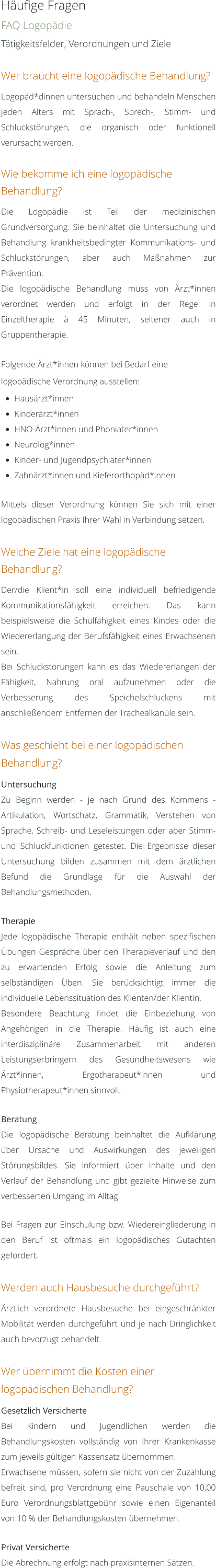 Häufige Fragen FAQ Logopädie Tätigkeitsfelder, Verordnungen und Ziele  Wer braucht eine logopädische Behandlung? Logopäd*dinnen untersuchen und behandeln Menschen jeden Alters mit Sprach-, Sprech-, Stimm- und Schluckstörungen, die organisch oder funktionell verursacht werden.  Wie bekomme ich eine logopädische Behandlung? Die Logopädie ist Teil der medizinischen Grundversorgung. Sie beinhaltet die Untersuchung und Behandlung krankheitsbedingter Kommunikations- und Schluckstörungen, aber auch Maßnahmen zur Prävention. Die logopädische Behandlung muss von Ärzt*innen verordnet werden und erfolgt in der Regel in Einzeltherapie à 45 Minuten, seltener auch in Gruppentherapie.  Folgende Ärzt*innen können bei Bedarf eine logopädische Verordnung ausstellen: •	Hausärzt*innen •	Kinderärzt*innen •	HNO-Ärzt*innen und Phoniater*innen •	Neurolog*innen •	Kinder- und Jugendpsychiater*innen •	Zahnärzt*innen und Kieferorthopäd*innen  Mittels dieser Verordnung können Sie sich mit einer logopädischen Praxis Ihrer Wahl in Verbindung setzen.  Welche Ziele hat eine logopädische Behandlung? Der/die Klient*in soll eine individuell befriedigende Kommunikationsfähigkeit erreichen. Das kann beispielsweise die Schulfähigkeit eines Kindes oder die Wiedererlangung der Berufsfähigkeit eines Erwachsenen sein. Bei Schluckstörungen kann es das Wiedererlangen der Fähigkeit, Nahrung oral aufzunehmen oder die Verbesserung des Speichelschluckens mit anschließendem Entfernen der Trachealkanüle sein.  Was geschieht bei einer logopädischen Behandlung? Untersuchung Zu Beginn werden - je nach Grund des Kommens - Artikulation, Wortschatz, Grammatik, Verstehen von Sprache, Schreib- und Leseleistungen oder aber Stimm- und Schluckfunktionen getestet. Die Ergebnisse dieser Untersuchung bilden zusammen mit dem ärztlichen Befund die Grundlage für die Auswahl der Behandlungsmethoden.  Therapie Jede logopädische Therapie enthält neben spezifischen Übungen Gespräche über den Therapieverlauf und den zu erwartenden Erfolg sowie die Anleitung zum selbständigen Üben. Sie berücksichtigt immer die individuelle Lebenssituation des Klienten/der Klientin. Besondere Beachtung findet die Einbeziehung von Angehörigen in die Therapie. Häufig ist auch eine interdisziplinäre Zusammenarbeit mit anderen Leistungserbringern des Gesundheitswesens wie Ärzt*innen, Ergotherapeut*innen und Physiotherapeut*innen sinnvoll.  Beratung Die logopädische Beratung beinhaltet die Aufklärung über Ursache und Auswirkungen des jeweiligen Störungsbildes. Sie informiert über Inhalte und den Verlauf der Behandlung und gibt gezielte Hinweise zum verbesserten Umgang im Alltag.   Bei Fragen zur Einschulung bzw. Wiedereingliederung in den Beruf ist oftmals ein logopädisches Gutachten gefordert.  Werden auch Hausbesuche durchgeführt? Ärztlich verordnete Hausbesuche bei eingeschränkter Mobilität werden durchgeführt und je nach Dringlichkeit auch bevorzugt behandelt.  Wer übernimmt die Kosten einer logopädischen Behandlung? Gesetzlich Versicherte Bei Kindern und Jugendlichen werden die Behandlungskosten vollständig von Ihrer Krankenkasse zum jeweils gültigen Kassensatz übernommen. Erwachsene müssen, sofern sie nicht von der Zuzahlung befreit sind, pro Verordnung eine Pauschale von 10,00 Euro Verordnungsblattgebühr sowie einen Eigenanteil von 10 % der Behandlungskosten übernehmen.  Privat Versicherte Die Abrechnung erfolgt nach praxisinternen Sätzen.