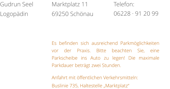 Es befinden sich ausreichend Parkmöglichkeiten vor der Praxis. Bitte beachten Sie, eine Parkscheibe ins Auto zu legen! Die maximale Parkdauer beträgt zwei Stunden.  Anfahrt mit öffentlichen Verkehrsmitteln: Buslinie 735, Haltestelle „Marktplatz“ Telefon: 06228 · 91 20 99 Marktplatz 11 69250 Schönau Gudrun Seel Logopädin