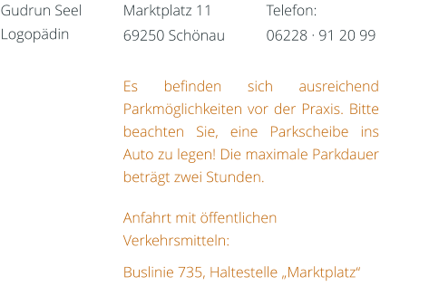 Es befinden sich ausreichend Parkmöglichkeiten vor der Praxis. Bitte beachten Sie, eine Parkscheibe ins Auto zu legen! Die maximale Parkdauer beträgt zwei Stunden.  Anfahrt mit öffentlichen Verkehrsmitteln: Buslinie 735, Haltestelle „Marktplatz“ Telefon: 06228 · 91 20 99 Marktplatz 11  69250 Schönau Gudrun Seel Logopädin